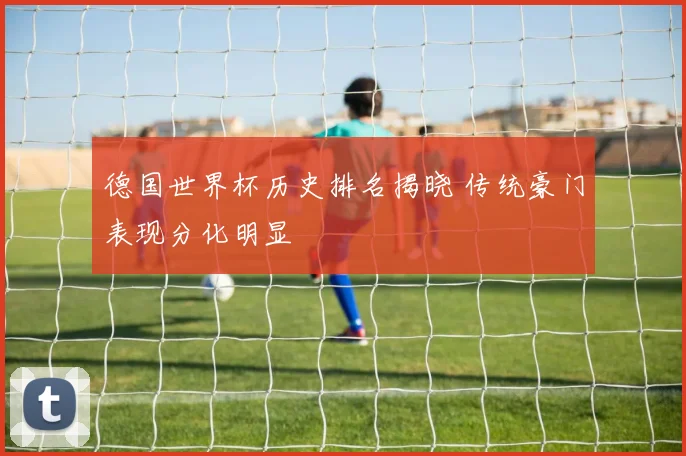 德国世界杯历史排名揭晓 传统豪门表现分化明显