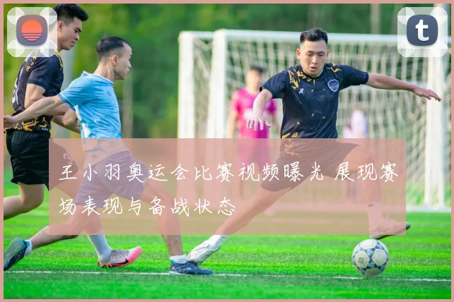 王小羽奥运会比赛视频曝光 展现赛场表现与备战状态
