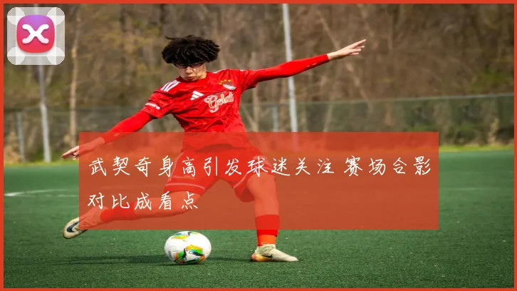 武契奇身高引发球迷关注 赛场合影对比成看点
