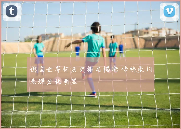 德国世界杯历史排名揭晓 传统豪门表现分化明显