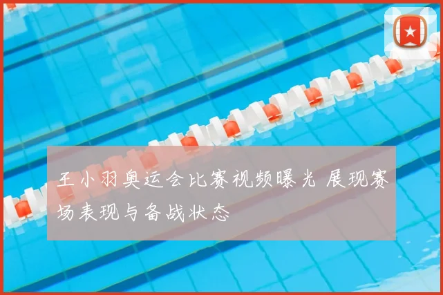 王小羽奥运会比赛视频曝光 展现赛场表现与备战状态
