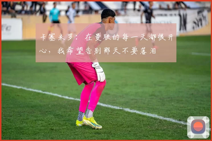 卡塞米罗：在曼联的每一天都很开心，我希望告别那天不要落泪