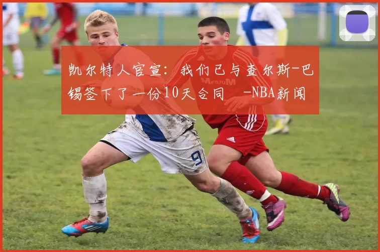 凯尔特人官宣：我们已与查尔斯-巴锡签下了一份10天合同️-NBA新闻