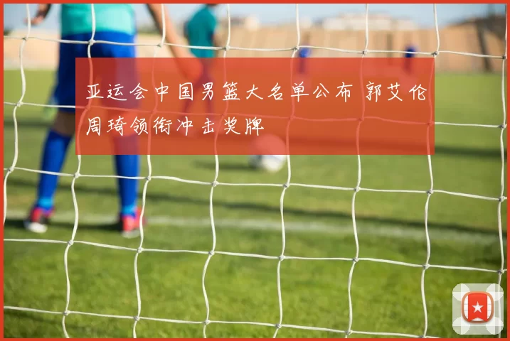 亚运会中国男篮大名单公布 郭艾伦周琦领衔冲击奖牌