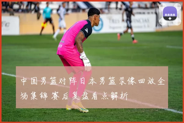 中国男篮对阵日本男篮录像回放全场集锦 赛后复盘看点解析