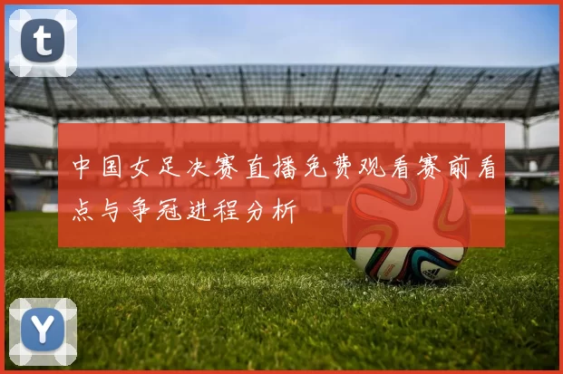 中国女足决赛直播免费观看赛前看点与争冠进程分析