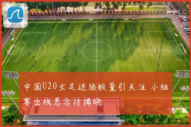 中国U20女足连场较量引关注 小组赛出线悬念待揭晓