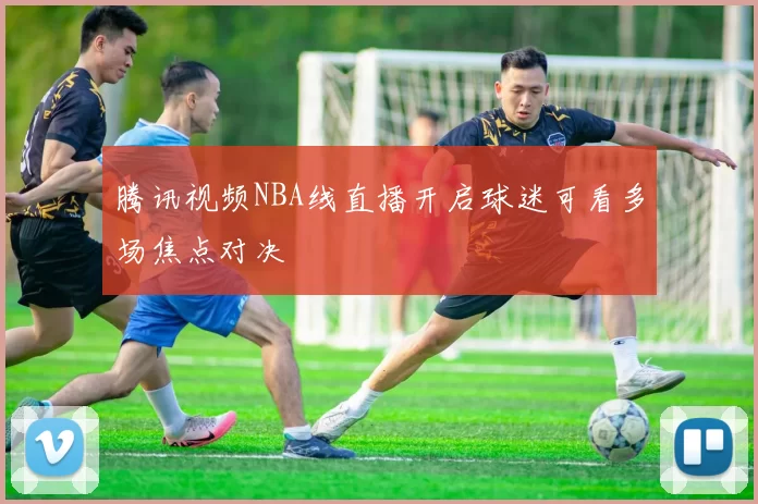 腾讯视频NBA线直播开启球迷可看多场焦点对决