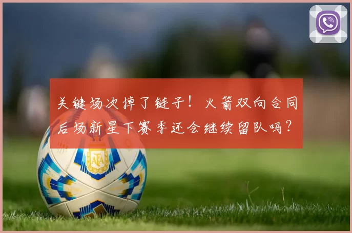 关键场次掉了链子！火箭双向合同后场新星下赛季还会继续留队吗？