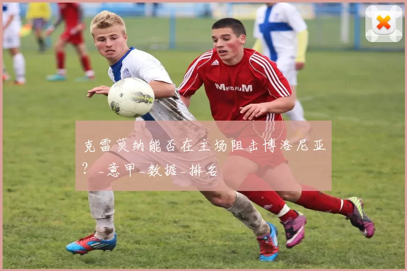 克雷莫纳能否在主场阻击博洛尼亚？_意甲_数据_排名