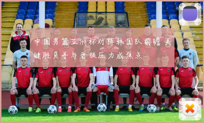 中国男篮亚洲杯对阵韩国队前瞻 关键胜负手与晋级压力成焦点