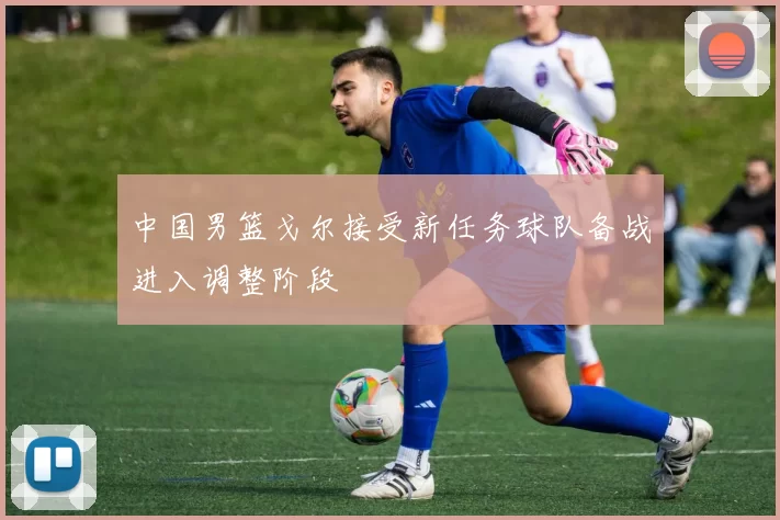 中国男篮戈尔接受新任务球队备战进入调整阶段