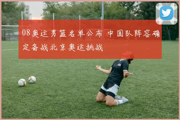 08奥运男篮名单公布 中国队阵容确定备战北京奥运挑战