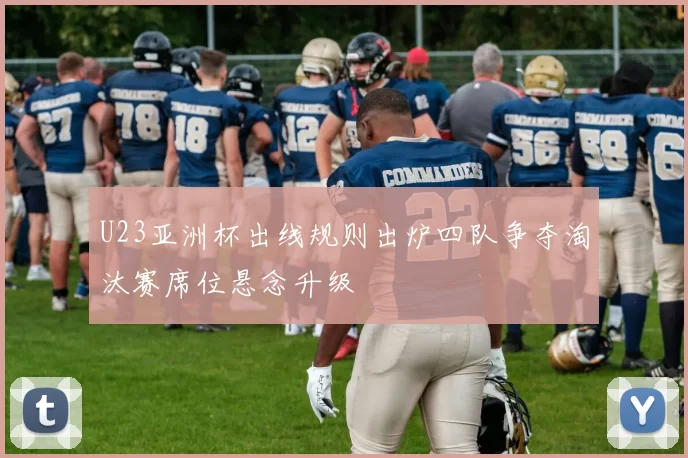 U23亚洲杯出线规则出炉四队争夺淘汰赛席位悬念升级