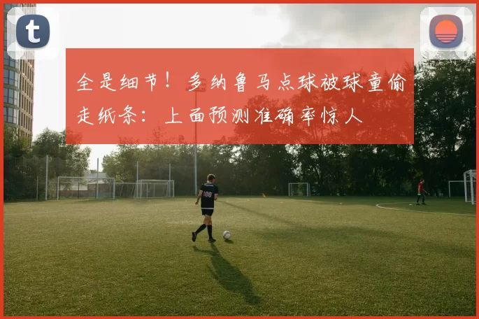 全是细节！多纳鲁马点球被球童偷走纸条：上面预测准确率惊人