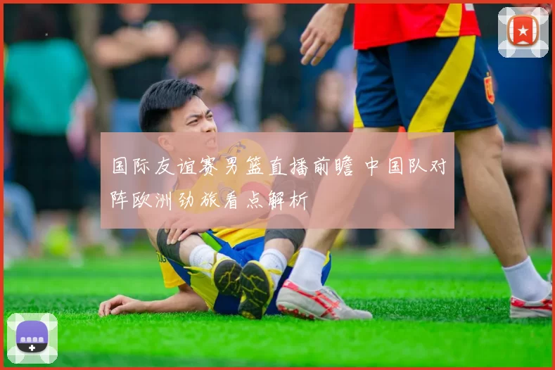 国际友谊赛男篮直播前瞻 中国队对阵欧洲劲旅看点解析