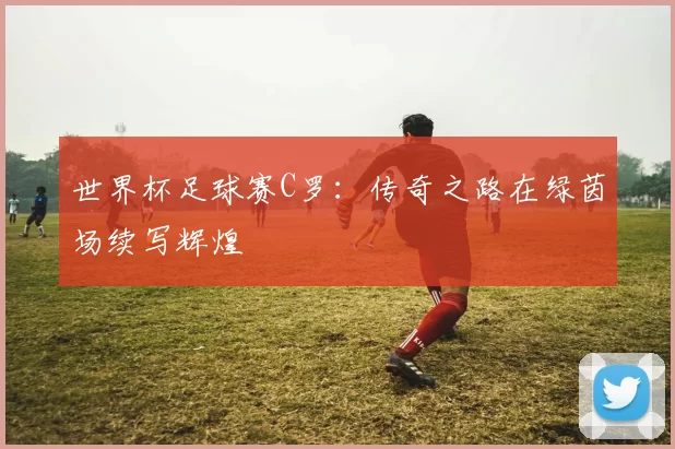 世界杯足球赛C罗：传奇之路在绿茵场续写辉煌