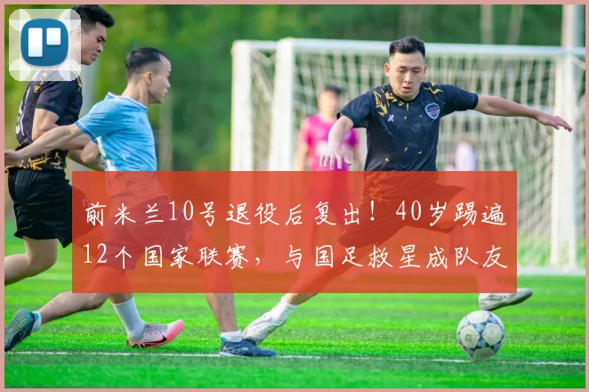 前米兰10号退役后复出！40岁踢遍12个国家联赛，与国足救星成队友