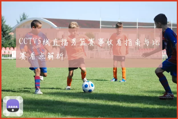 CCTV5线直播男篮赛事收看指南与比赛看点解析